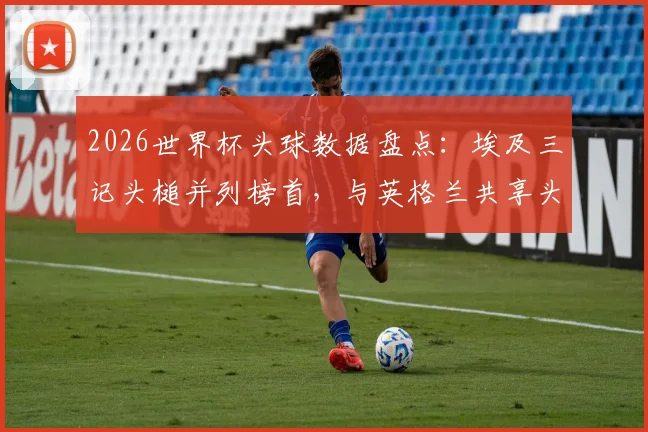 2026世界杯头球数据盘点：埃及三记头槌并列榜首，与英格兰共享头球王，附各队头球战术解析