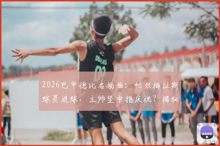 2026巴甲德比名场面：帕尔梅拉斯球员进球，主帅竖中指庆祝？揭秘两人独特亲密互动方式与文化背景