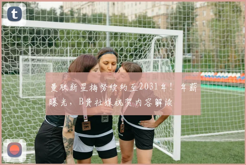 曼联新星梅努续约至2031年！年薪曝光，B费社媒祝贺内容解读