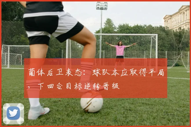 葡体后卫表态：球队本应取得平局，下回合目标逆转晋级